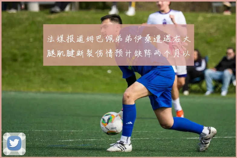 法媒报道姆巴佩弟弟伊桑遭遇右大腿肌腱断裂伤情预计缺阵两个月以上