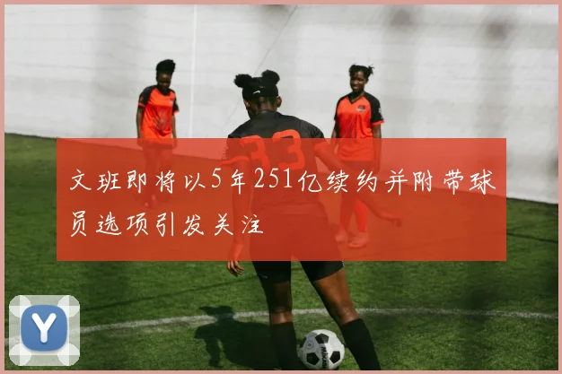 文班即将以5年251亿续约并附带球员选项引发关注