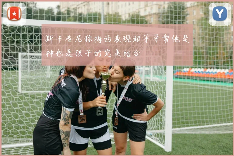 斯卡洛尼称梅西表现超乎寻常他是神也是孩子的完美结合