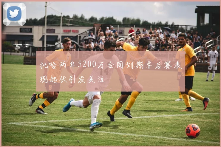托哈两年5200万合同到期季后赛表现起伏引发关注