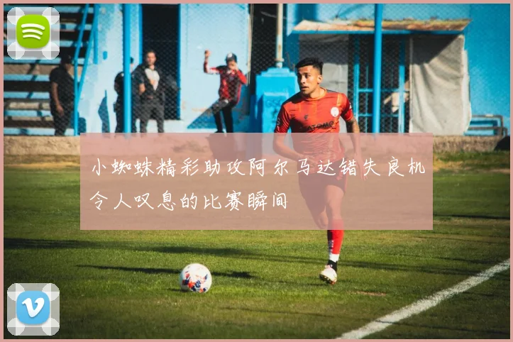 小蜘蛛精彩助攻阿尔马达错失良机令人叹息的比赛瞬间