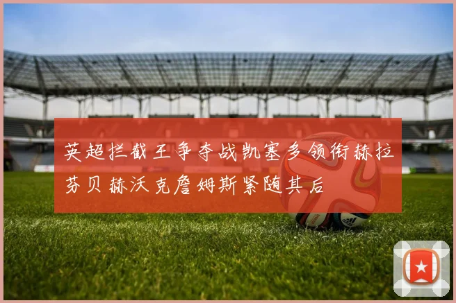 英超拦截王争夺战凯塞多领衔赫拉芬贝赫沃克詹姆斯紧随其后