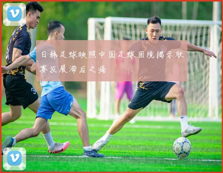 日韩足球映照中国足球困境揭示联赛发展滞后之痛