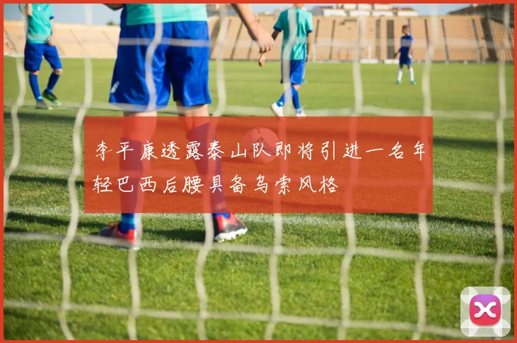李平康透露泰山队即将引进一名年轻巴西后腰具备乌索风格