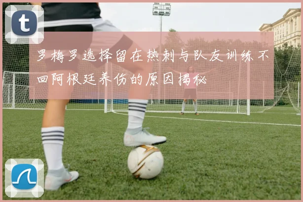 罗梅罗选择留在热刺与队友训练不回阿根廷养伤的原因揭秘