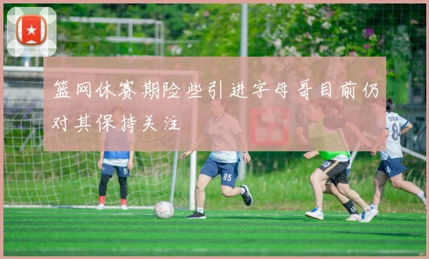 篮网休赛期险些引进字母哥目前仍对其保持关注