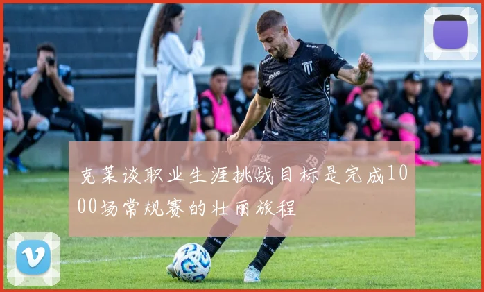 克莱谈职业生涯挑战目标是完成1000场常规赛的壮丽旅程