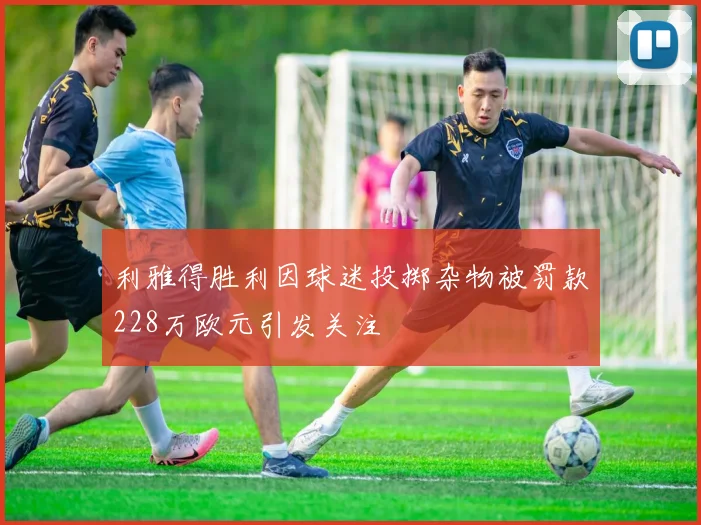 利雅得胜利因球迷投掷杂物被罚款228万欧元引发关注