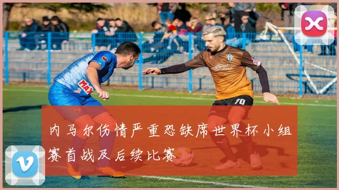 内马尔伤情严重恐缺席世界杯小组赛首战及后续比赛
