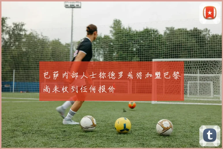 巴萨内部人士称德罗或将加盟巴黎尚未收到任何报价