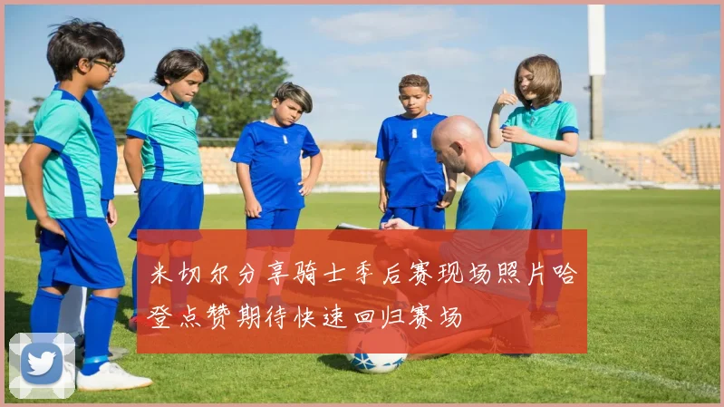米切尔分享骑士季后赛现场照片哈登点赞期待快速回归赛场