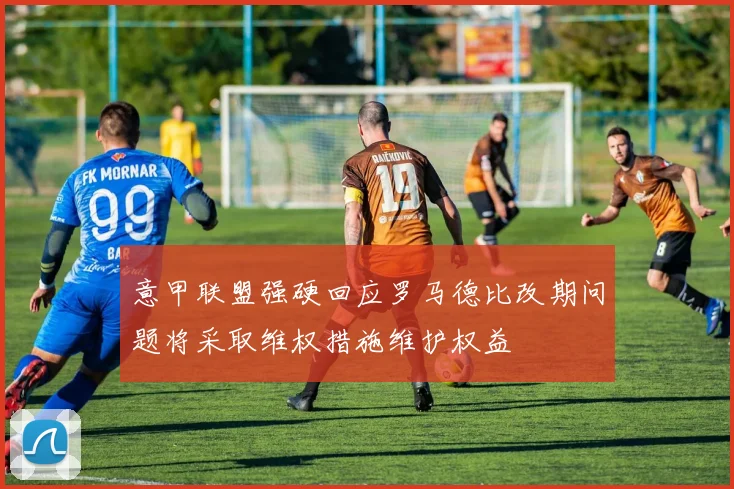 意甲联盟强硬回应罗马德比改期问题将采取维权措施维护权益