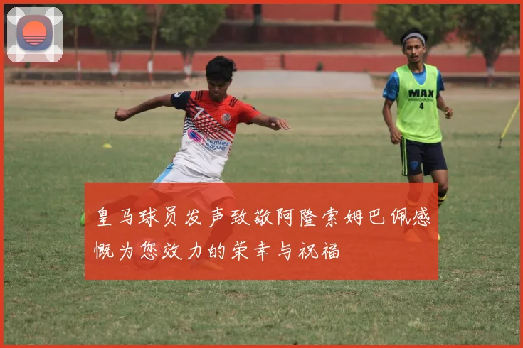 皇马球员发声致敬阿隆索姆巴佩感慨为您效力的荣幸与祝福