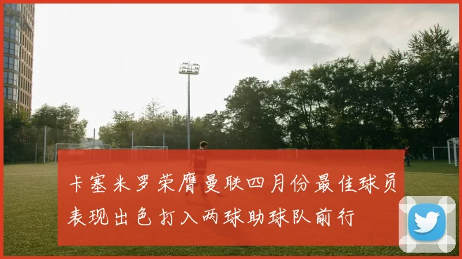 卡塞米罗荣膺曼联四月份最佳球员表现出色打入两球助球队前行
