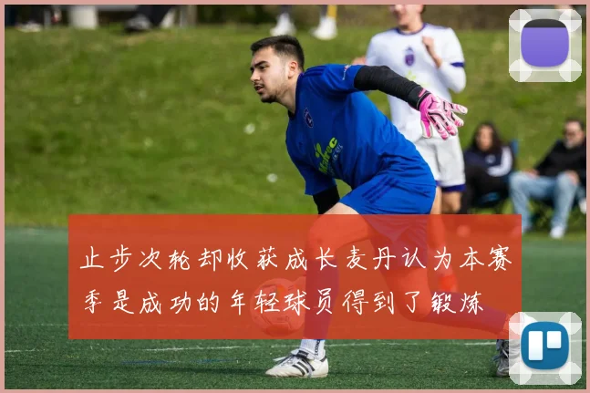 止步次轮却收获成长麦丹认为本赛季是成功的年轻球员得到了锻炼